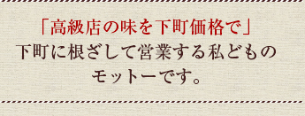 「高級店の味を下町価格で」下町に根ざして営業する私どものモットーです。